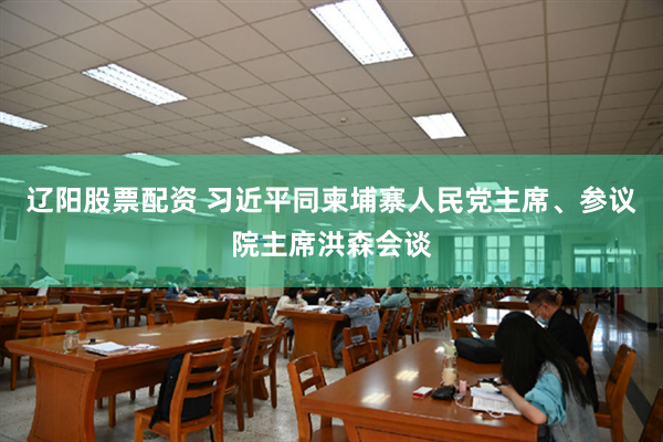 辽阳股票配资 习近平同柬埔寨人民党主席、参议院主席洪森会谈