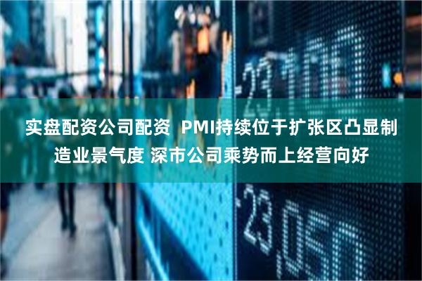 实盘配资公司配资  PMI持续位于扩张区凸显制造业景气度 深市公司乘势而上经营向好