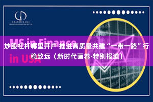 炒股杠杆哪里开户 推进高质量共建“一带一路”行稳致远（新时代画卷·特别报道）