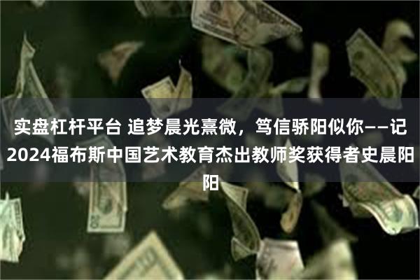实盘杠杆平台 追梦晨光熹微，笃信骄阳似你——记2024福布斯中国艺术教育杰出教师奖获得者史晨阳
