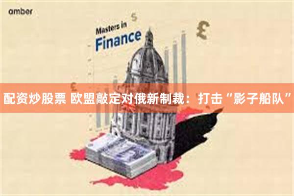 配资炒股票 欧盟敲定对俄新制裁：打击“影子船队”