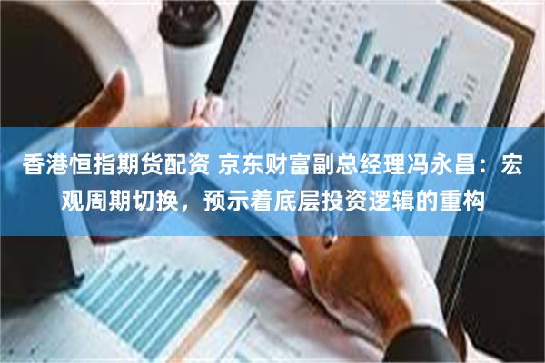 香港恒指期货配资 京东财富副总经理冯永昌：宏观周期切换，预示着底层投资逻辑的重构