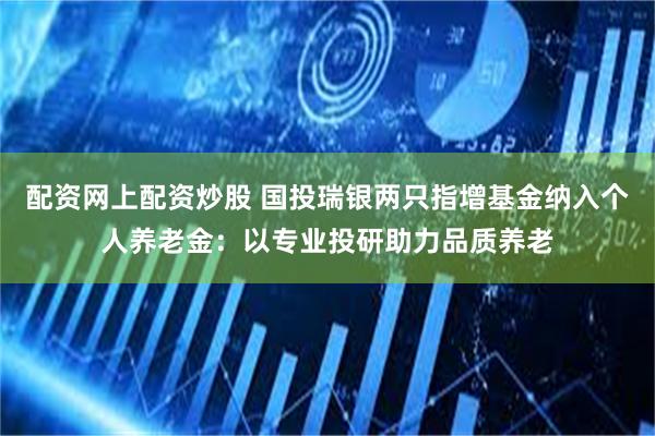 配资网上配资炒股 国投瑞银两只指增基金纳入个人养老金：以专业投研助力品质养老
