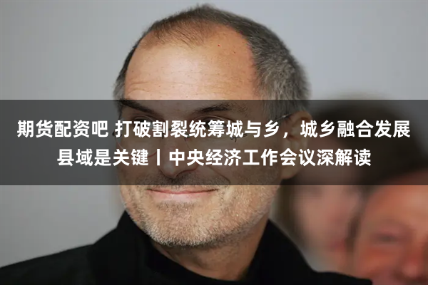 期货配资吧 打破割裂统筹城与乡，城乡融合发展县域是关键丨中央经济工作会议深解读