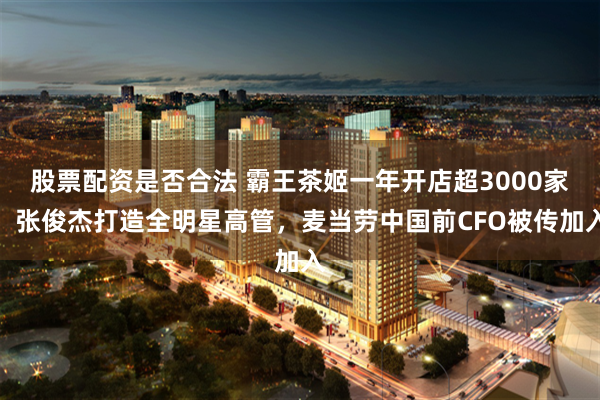 股票配资是否合法 霸王茶姬一年开店超3000家，张俊杰打造全明星高管，麦当劳中国前CFO被传加入