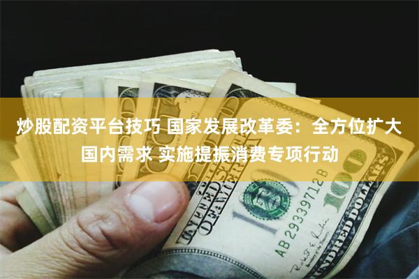 炒股配资平台技巧 国家发展改革委：全方位扩大国内需求 实施提振消费专项行动