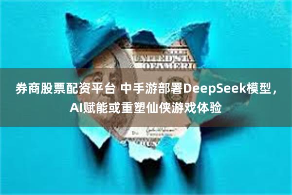 券商股票配资平台 中手游部署DeepSeek模型，AI赋能或重塑仙侠游戏体验