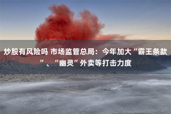 炒股有风险吗 市场监管总局：今年加大“霸王条款”、“幽灵”外卖等打击力度