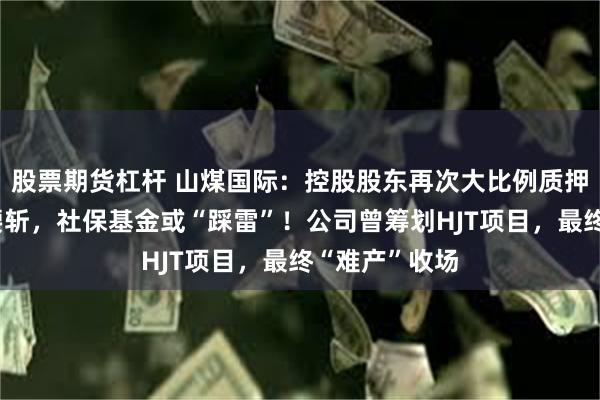 股票期货杠杆 山煤国际：控股股东再次大比例质押，股价接近腰斩，社保基金或“踩雷”！公司曾筹划HJT项目，最终“难产”收场