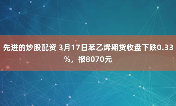 先进的炒股配资 3月17日苯乙烯期货收盘下跌0.33%，报8070元