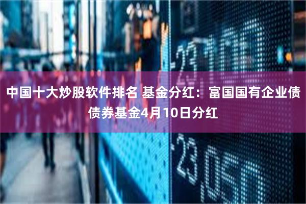 中国十大炒股软件排名 基金分红：富国国有企业债债券基金4月10日分红