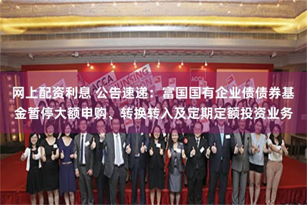 网上配资利息 公告速递：富国国有企业债债券基金暂停大额申购、转换转入及定期定额投资业务