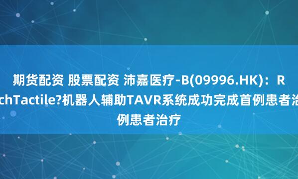 期货配资 股票配资 沛嘉医疗-B(09996.HK)：ReachTactile?机器人辅助TAVR系统成功完成首例患者治疗