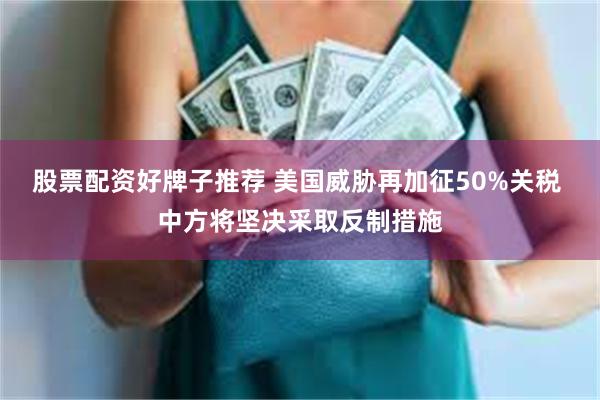 股票配资好牌子推荐 美国威胁再加征50%关税 中方将坚决采取反制措施
