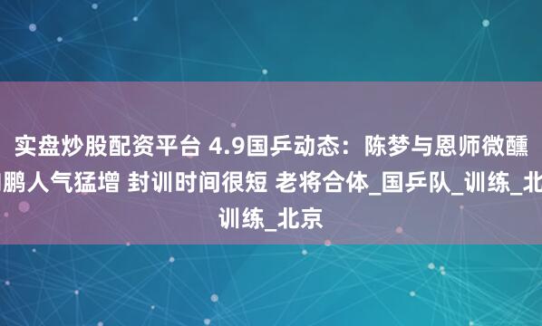实盘炒股配资平台 4.9国乒动态：陈梦与恩师微醺 向鹏人气猛增 封训时间很短 老将合体_国乒队_训练_北京