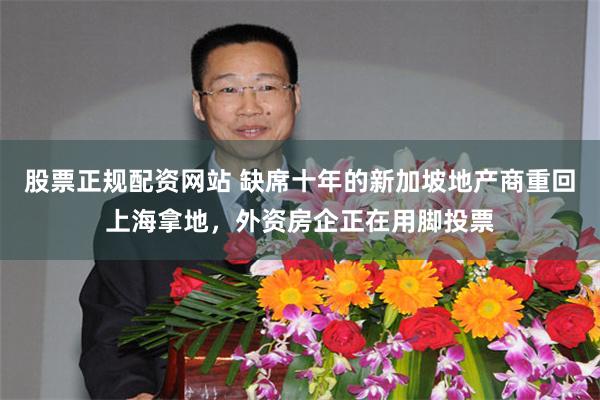 股票正规配资网站 缺席十年的新加坡地产商重回上海拿地，外资房企正在用脚投票