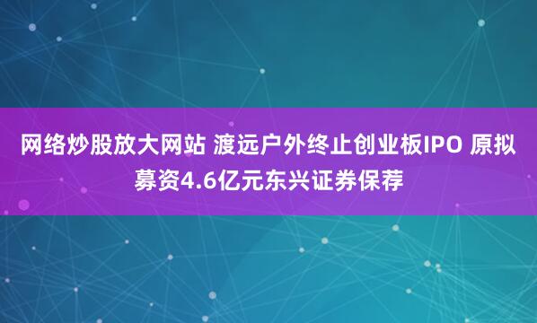 网络炒股放大网站 渡远户外终止创业板IPO 原拟募资4.6亿元东兴证券保荐