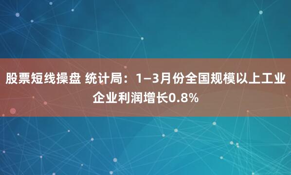 股票短线操盘 统计局：1—3月份全国规模以上工业企业利润增长0.8%