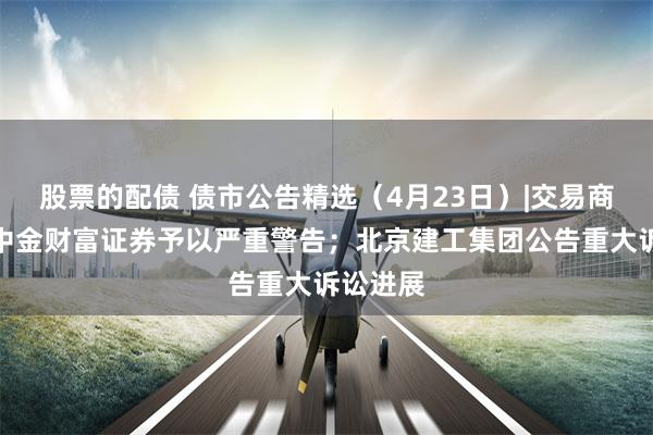 股票的配债 债市公告精选（4月23日）|交易商协会对中金财富证券予以严重警告；北京建工集团公告重大诉讼进展