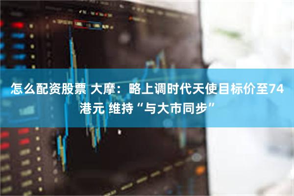 怎么配资股票 大摩：略上调时代天使目标价至74港元 维持“与大市同步”