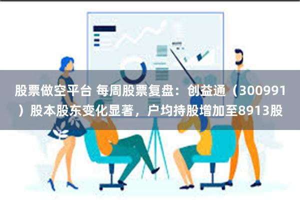 股票做空平台 每周股票复盘：创益通（300991）股本股东变化显著，户均持股增加至8913股