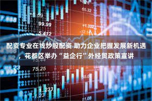 配资专业在线炒股配资 助力企业把握发展新机遇，花都区举办“益企行”外经贸政策宣讲