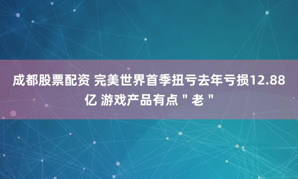 成都股票配资 完美世界首季扭亏去年亏损12.88亿 游戏产品有点＂老＂