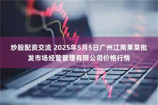 炒股配资交流 2025年5月5日广州江南果菜批发市场经营管理有限公司价格行情