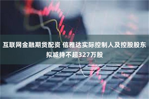 互联网金融期货配资 信雅达实际控制人及控股股东拟减持不超327万股
