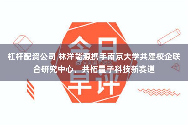杠杆配资公司 林洋能源携手南京大学共建校企联合研究中心，共拓量子科技新赛道