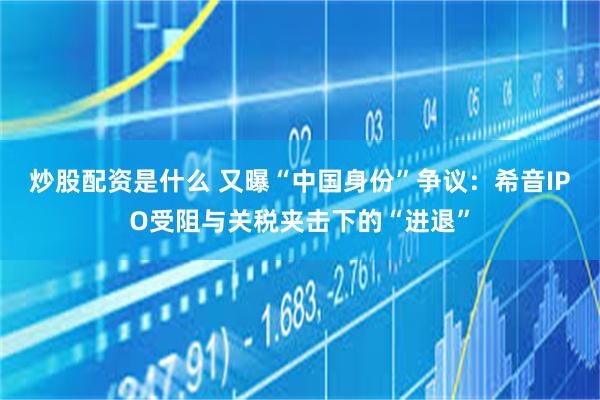 炒股配资是什么 又曝“中国身份”争议：希音IPO受阻与关税夹击下的“进退”