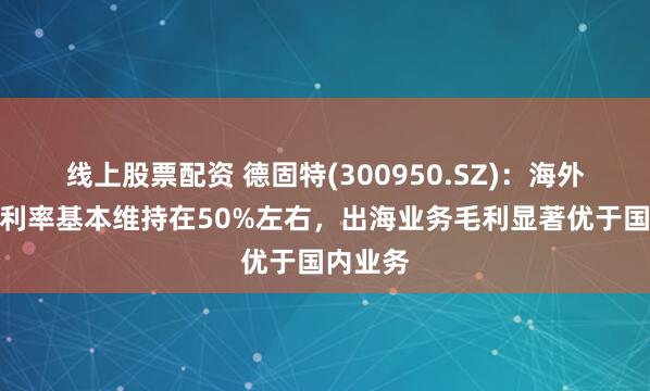 线上股票配资 德固特(300950.SZ)：海外市场毛利率基本维持在50%左右，出海业务毛利显著优于国内业务