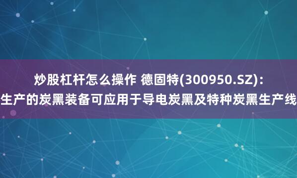 炒股杠杆怎么操作 德固特(300950.SZ)：生产的炭黑装备可应用于导电炭黑及特种炭黑生产线
