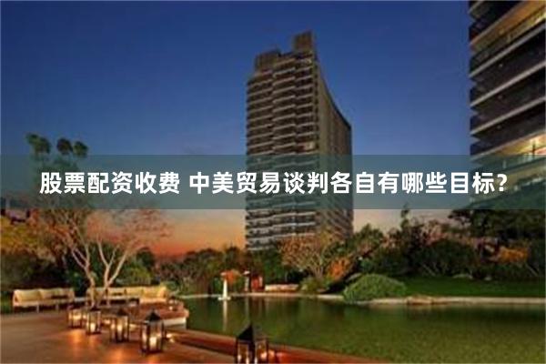 股票配资收费 中美贸易谈判各自有哪些目标？