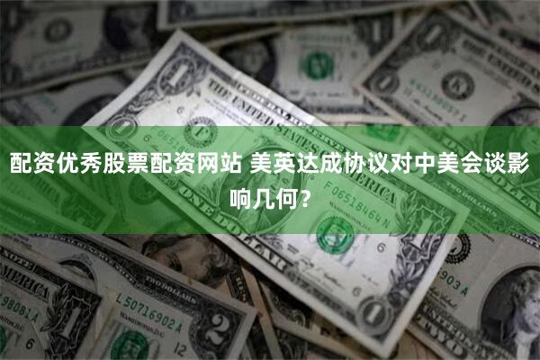 配资优秀股票配资网站 美英达成协议对中美会谈影响几何？