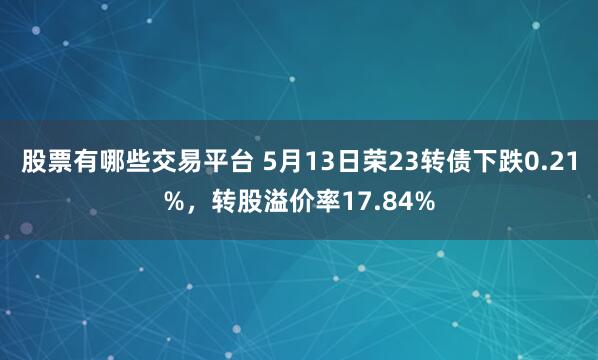 股票有哪些交易平台 5月13日荣23转债下跌0.21%，转股溢价率17.84%