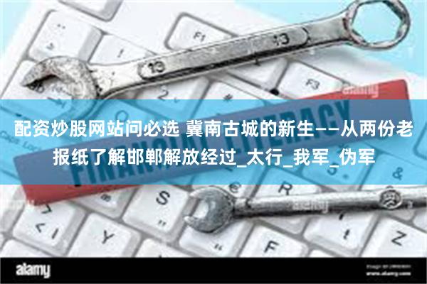 配资炒股网站问必选 冀南古城的新生——从两份老报纸了解邯郸解放经过_太行_我军_伪军