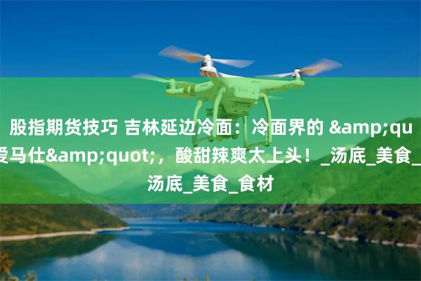 股指期货技巧 吉林延边冷面：冷面界的 &quot;爱马仕&quot;，酸甜辣爽太上头！_汤底_美食_食材