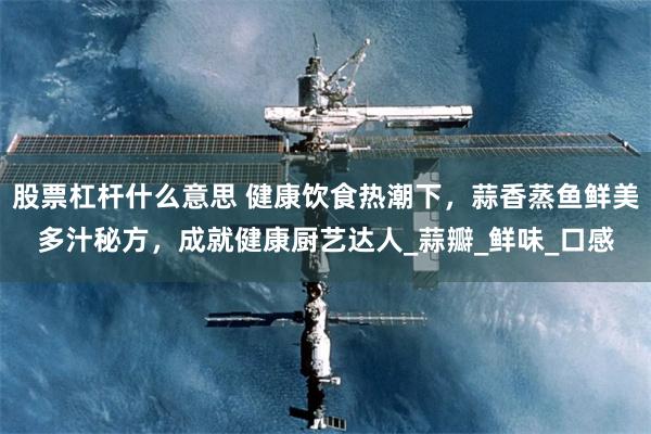 股票杠杆什么意思 健康饮食热潮下，蒜香蒸鱼鲜美多汁秘方，成就健康厨艺达人_蒜瓣_鲜味_口感