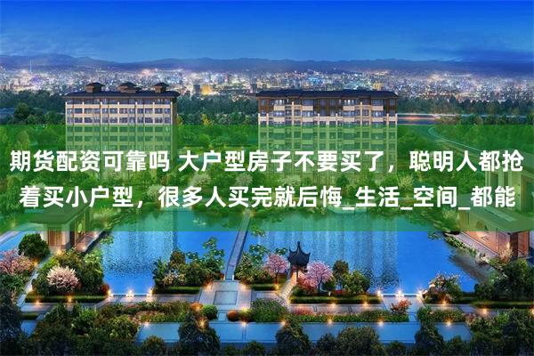期货配资可靠吗 大户型房子不要买了，聪明人都抢着买小户型，很多人买完就后悔_生活_空间_都能