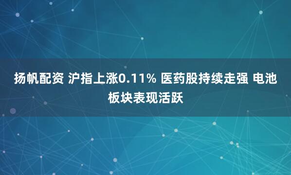 扬帆配资 沪指上涨0.11% 医药股持续走强 电池板块表现活跃