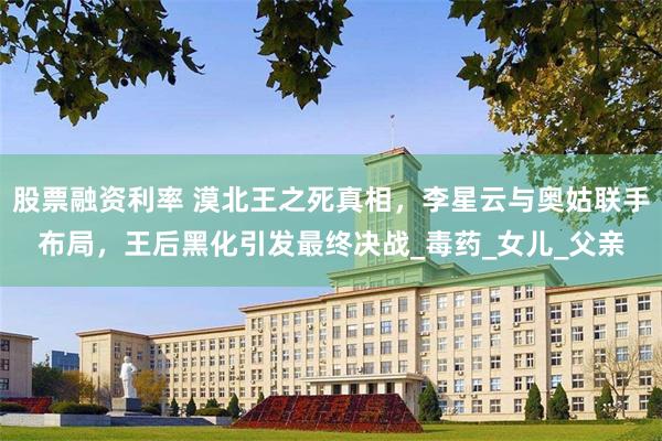 股票融资利率 漠北王之死真相，李星云与奥姑联手布局，王后黑化引发最终决战_毒药_女儿_父亲
