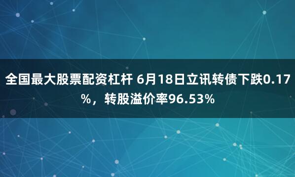 全国最大股票配资杠杆 6月18日立讯转债下跌0.17%，转股溢价率96.53%
