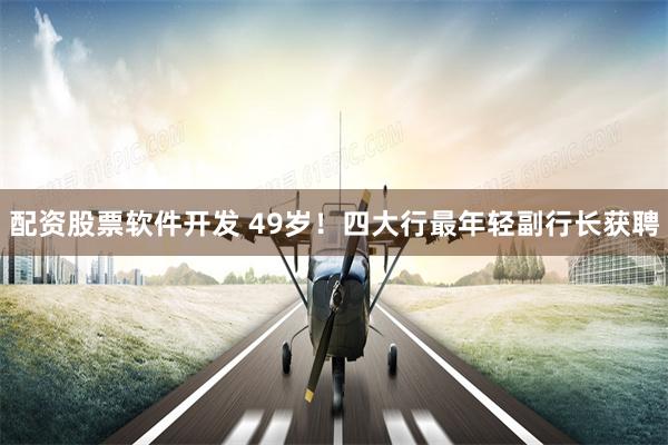 配资股票软件开发 49岁！四大行最年轻副行长获聘