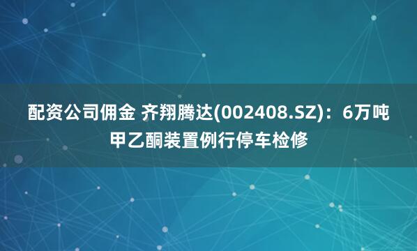 配资公司佣金 齐翔腾达(002408.SZ)：6万吨甲乙酮装置例行停车检修