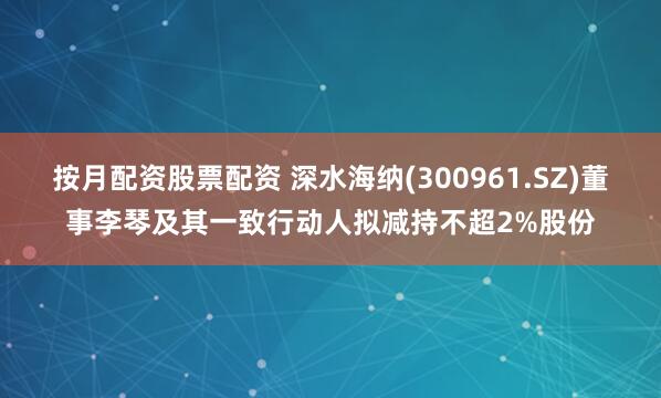 按月配资股票配资 深水海纳(300961.SZ)董事李琴及其一致行动人拟减持不超2%股份